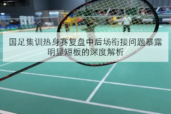 国足集训热身赛复盘中后场衔接问题暴露明显短板的深度解析