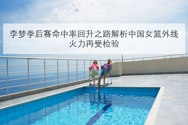 李梦季后赛命中率回升之路解析中国女篮外线火力再受检验